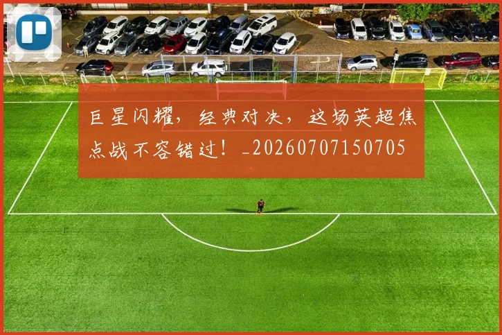 巨星闪耀，经典对决，这场英超焦点战不容错过！_20260707150705
