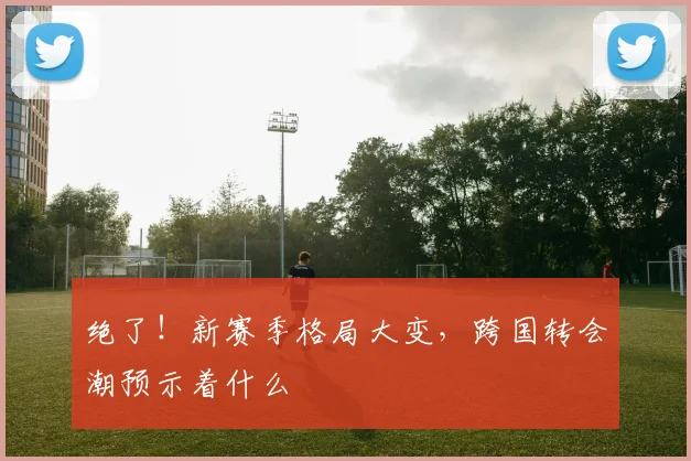 绝了！新赛季格局大变，跨国转会潮预示着什么