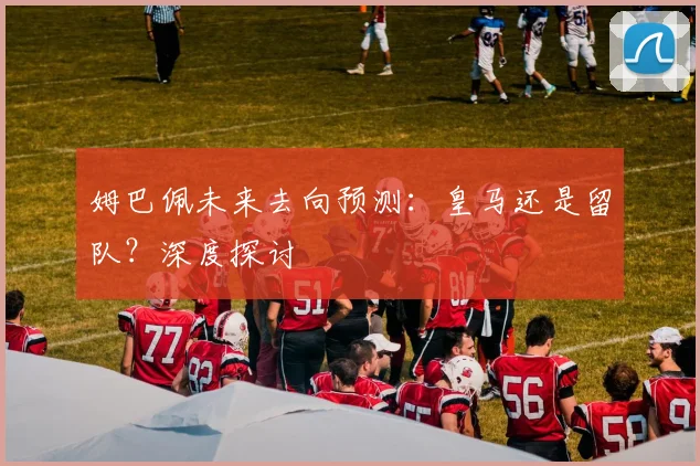 姆巴佩未来去向预测:皇马还是留队?深度探讨