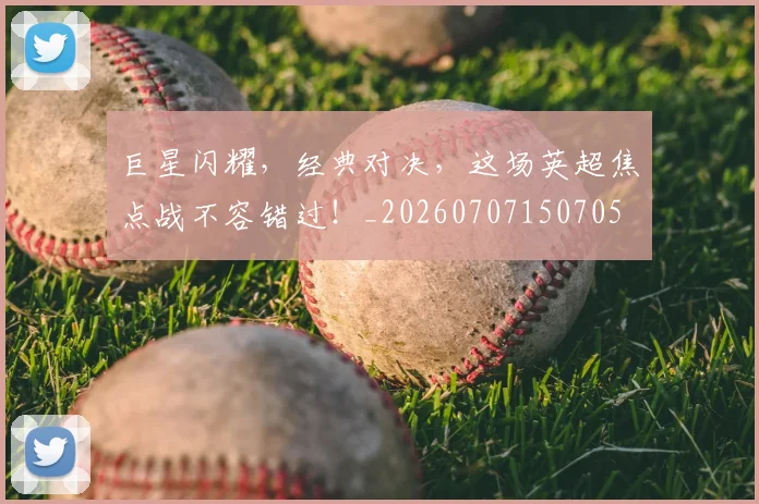 巨星闪耀，经典对决，这场英超焦点战不容错过！_20260707150705