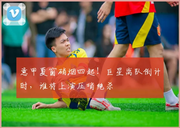 意甲夏窗硝烟四起！巨星离队倒计时，谁将上演压哨绝杀