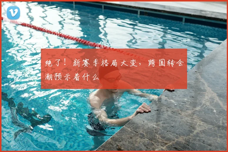 绝了！新赛季格局大变，跨国转会潮预示着什么