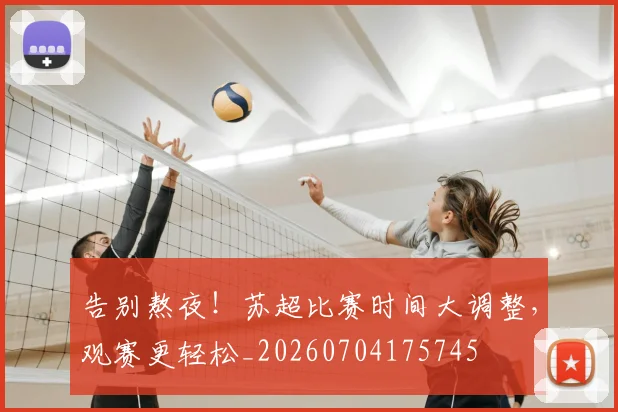 告别熬夜！苏超比赛时间大调整，观赛更轻松_20260704175745