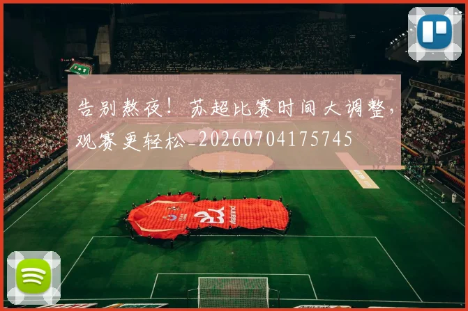 告别熬夜！苏超比赛时间大调整，观赛更轻松_20260704175745