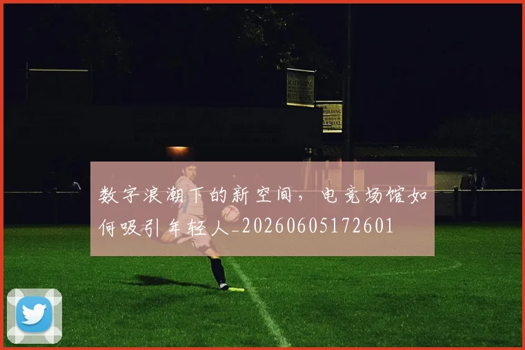 数字浪潮下的新空间，电竞场馆如何吸引年轻人_20260605172601
