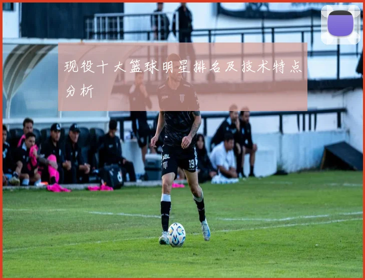 现役十大篮球明星排名及技术特点分析