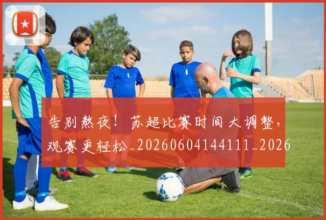 告别熬夜！苏超比赛时间大调整，观赛更轻松_20260604144111_20260704175745