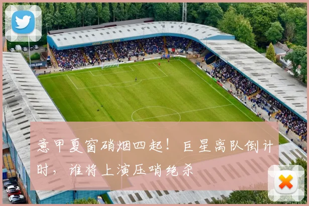 意甲夏窗硝烟四起！巨星离队倒计时，谁将上演压哨绝杀