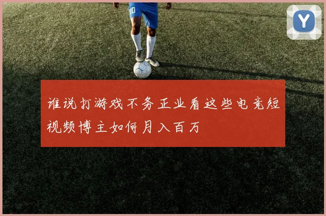 谁说打游戏不务正业看这些电竞短视频博主如何月入百万